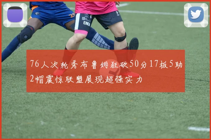 76人次轮秀布鲁姆狂砍50分17板5助2帽震惊联盟展现超强实力