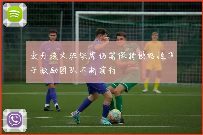 麦丹谈文班缺席仍需保持侵略性华子激励团队不断前行