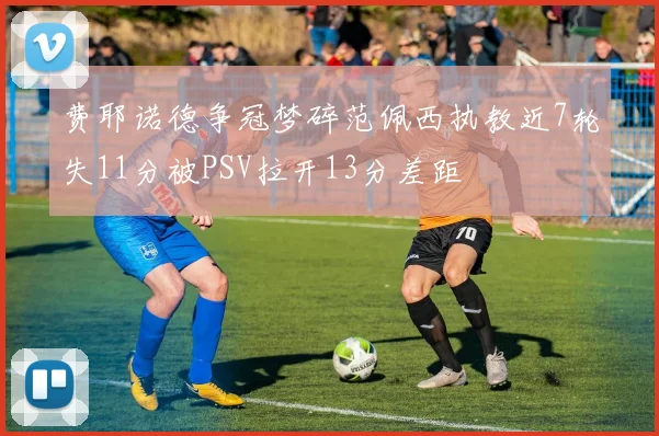 费耶诺德争冠梦碎范佩西执教近7轮失11分被PSV拉开13分差距