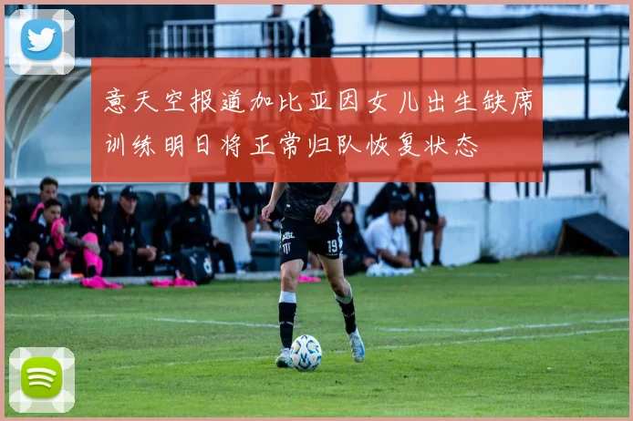 意天空报道加比亚因女儿出生缺席训练明日将正常归队恢复状态