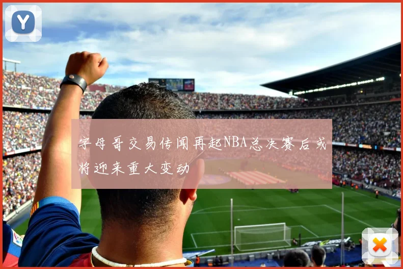 字母哥交易传闻再起NBA总决赛后或将迎来重大变动