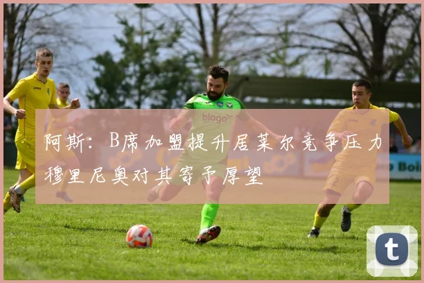 阿斯：B席加盟提升居莱尔竞争压力穆里尼奥对其寄予厚望