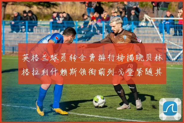英格兰球员转会费排行榜揭晓贝林格拉利什赖斯领衔前列戈登紧随其后