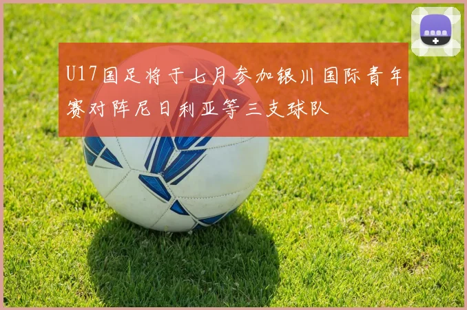 U17国足将于七月参加银川国际青年赛对阵尼日利亚等三支球队