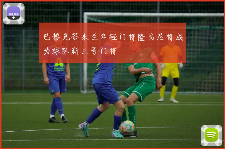 巴黎免签米兰年轻门将隆戈尼将成为球队新三号门将