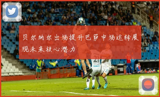 贝尔纳尔出场提升巴萨中场运转展现未来核心潜力