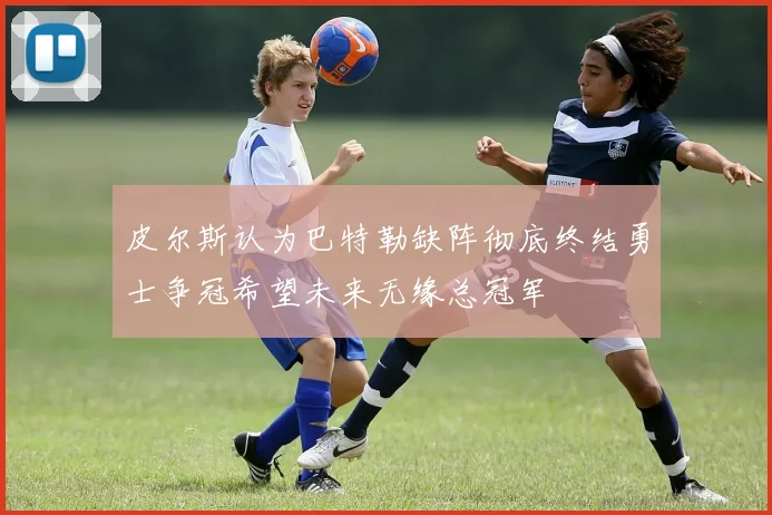 皮尔斯认为巴特勒缺阵彻底终结勇士争冠希望未来无缘总冠军