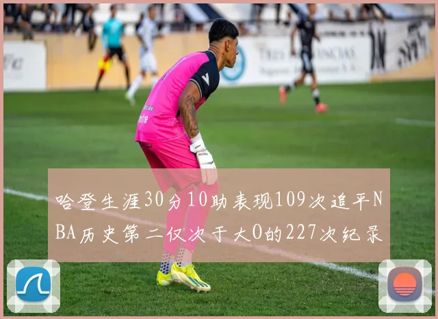 哈登生涯30分10助表现109次追平NBA历史第二仅次于大O的227次纪录