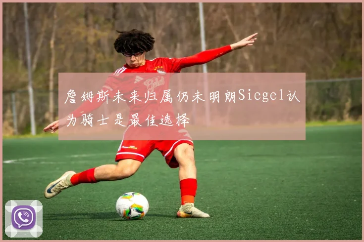 詹姆斯未来归属仍未明朗Siegel认为骑士是最佳选择