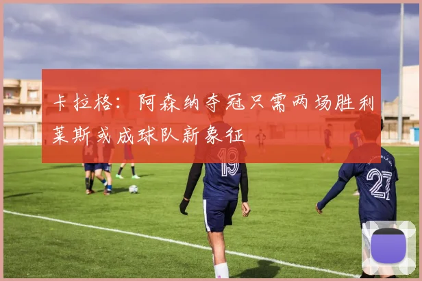卡拉格：阿森纳夺冠只需两场胜利莱斯或成球队新象征