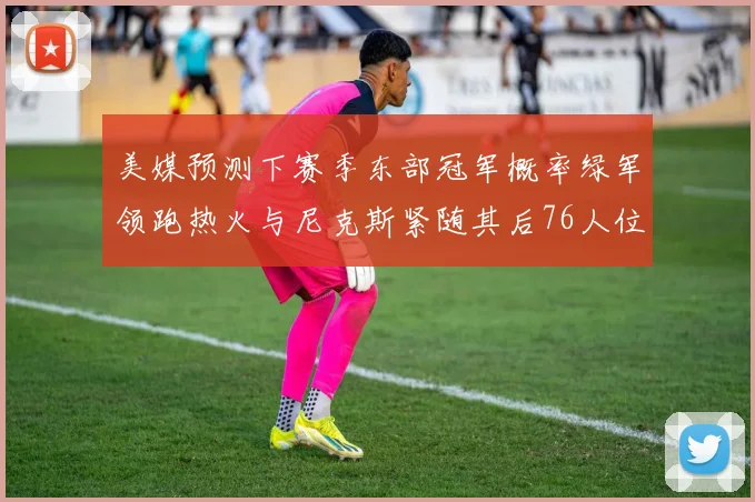 美媒预测下赛季东部冠军概率绿军领跑热火与尼克斯紧随其后76人位列第四