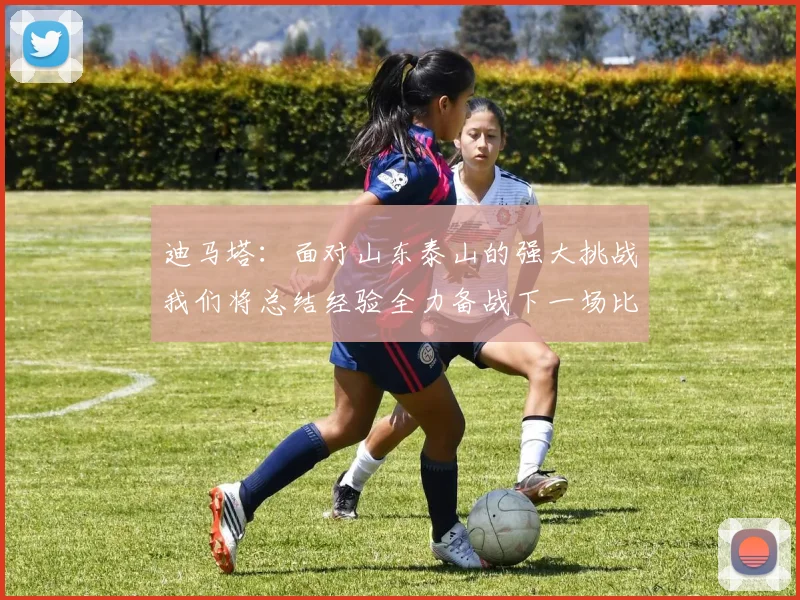 迪马塔：面对山东泰山的强大挑战我们将总结经验全力备战下一场比赛