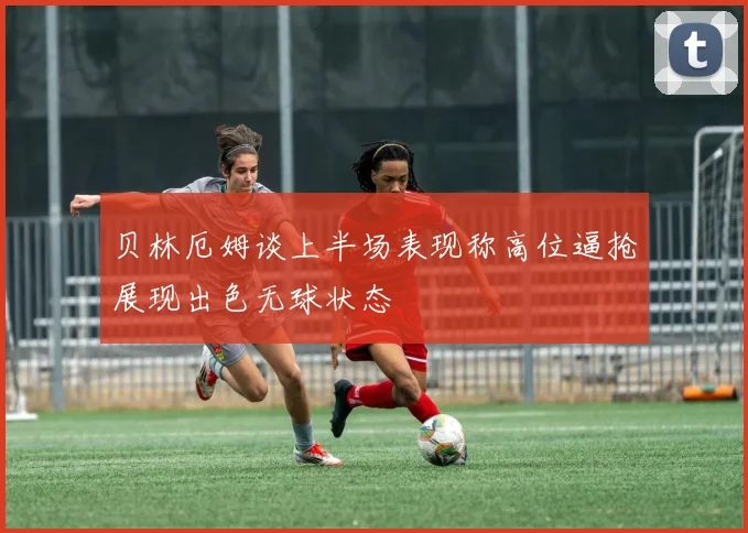 贝林厄姆谈上半场表现称高位逼抢展现出色无球状态