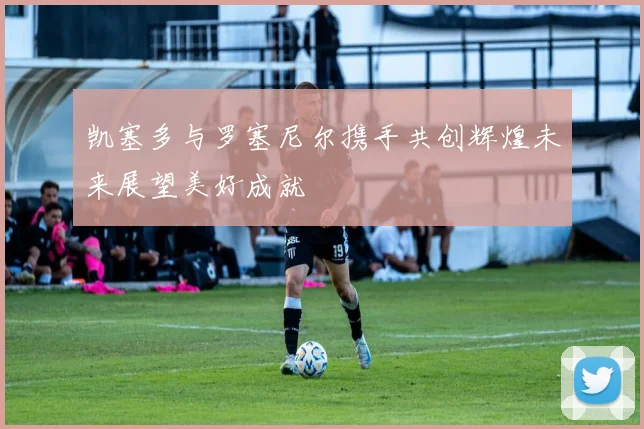 凯塞多与罗塞尼尔携手共创辉煌未来展望美好成就