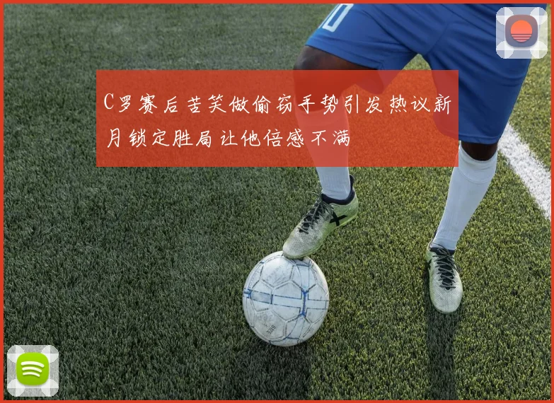 C罗赛后苦笑做偷窃手势引发热议新月锁定胜局让他倍感不满