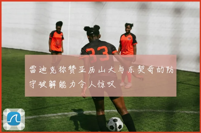 雷迪克称赞亚历山大与东契奇的防守破解能力令人惊叹