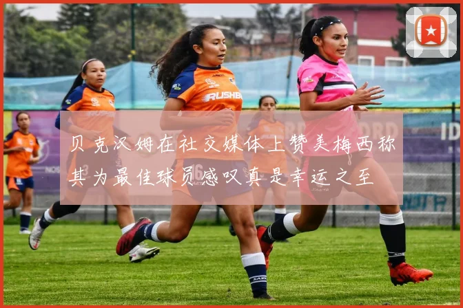 贝克汉姆在社交媒体上赞美梅西称其为最佳球员感叹真是幸运之至