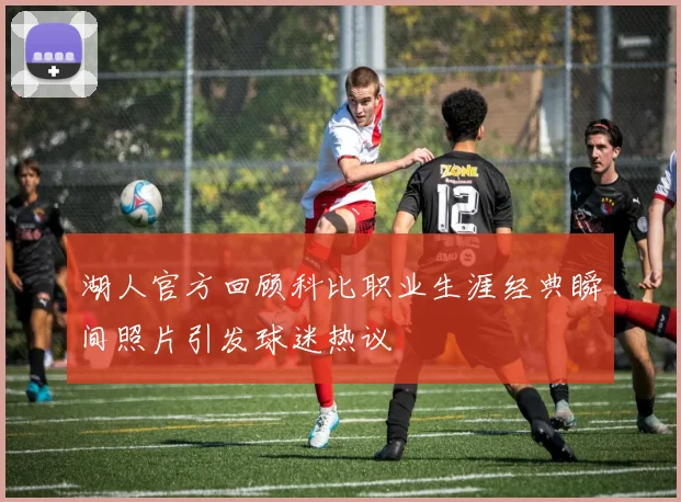 湖人官方回顾科比职业生涯经典瞬间照片引发球迷热议