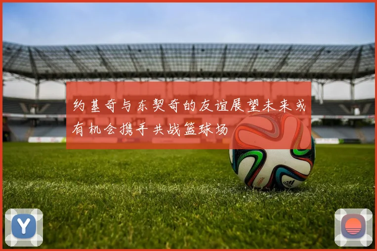 约基奇与东契奇的友谊展望未来或有机会携手共战篮球场