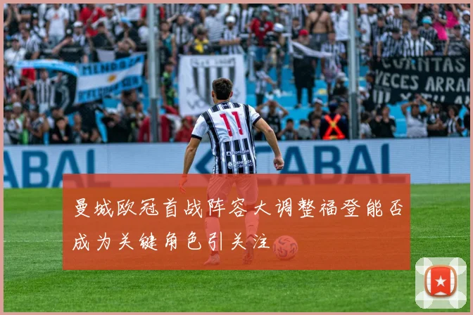 曼城欧冠首战阵容大调整福登能否成为关键角色引关注