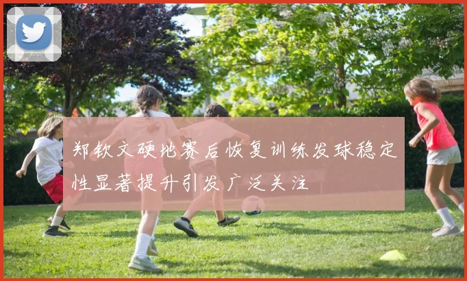 郑钦文硬地赛后恢复训练发球稳定性显著提升引发广泛关注
