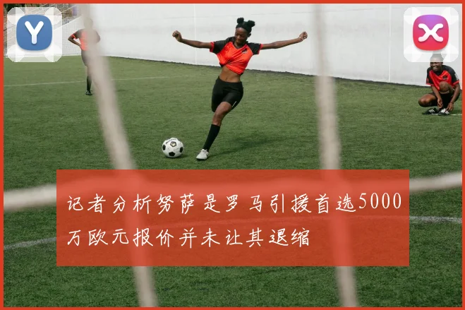 记者分析努萨是罗马引援首选5000万欧元报价并未让其退缩