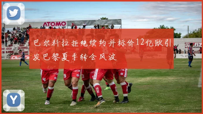 巴尔科拉拒绝续约并标价12亿欧引发巴黎夏季转会风波