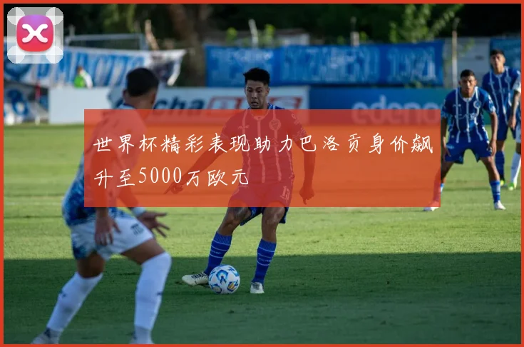 世界杯精彩表现助力巴洛贡身价飙升至5000万欧元