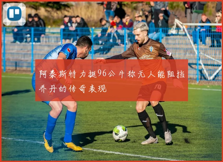 阿泰斯特力挺96公牛称无人能阻挡乔丹的传奇表现