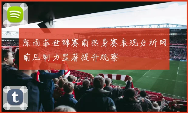 陈雨菲世锦赛前热身赛表现分析网前压制力显著提升观察